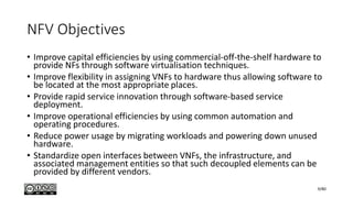 NFV Objectives
• Improve capital efficiencies by using commercial-off-the-shelf hardware to
provide NFs through software virtualisation techniques.
• Improve flexibility in assigning VNFs to hardware thus allowing software to
be located at the most appropriate places.
• Provide rapid service innovation through software-based service
deployment.
• Improve operational efficiencies by using common automation and
operating procedures.
• Reduce power usage by migrating workloads and powering down unused
hardware.
• Standardize open interfaces between VNFs, the infrastructure, and
associated management entities so that such decoupled elements can be
provided by different vendors.
9/80
 