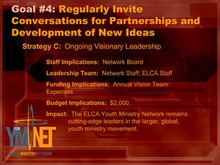 Goal #4:  Regularly Invite Conversations for Partnerships and Development of New Ideas Strategy C:   Ongoing Visionary Leadership Staff Implications:   Network Board Leadership Team:   Network Staff; ELCA Staff Funding Implications:   Annual Vision Team Expenses Budget Implications:   $2,000. Impact:   The ELCA Youth Ministry Network remains  cutting-edge leaders in the larger, global,  youth ministry movement. 