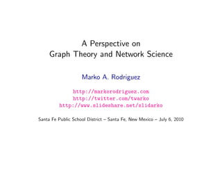 A Perspective on
     Graph Theory and Network Science

                    Marko A. Rodriguez
             http://markorodriguez.com
             http://twitter.com/twarko
         http://www.slideshare.net/slidarko

Santa Fe Public School District – Santa Fe, New Mexico – July 6, 2010

                           July 5, 2010
 