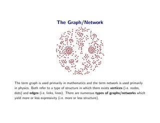 The Graph/Network




The term graph is used primarily in mathematics and the term network is used primarily
in physics. B...