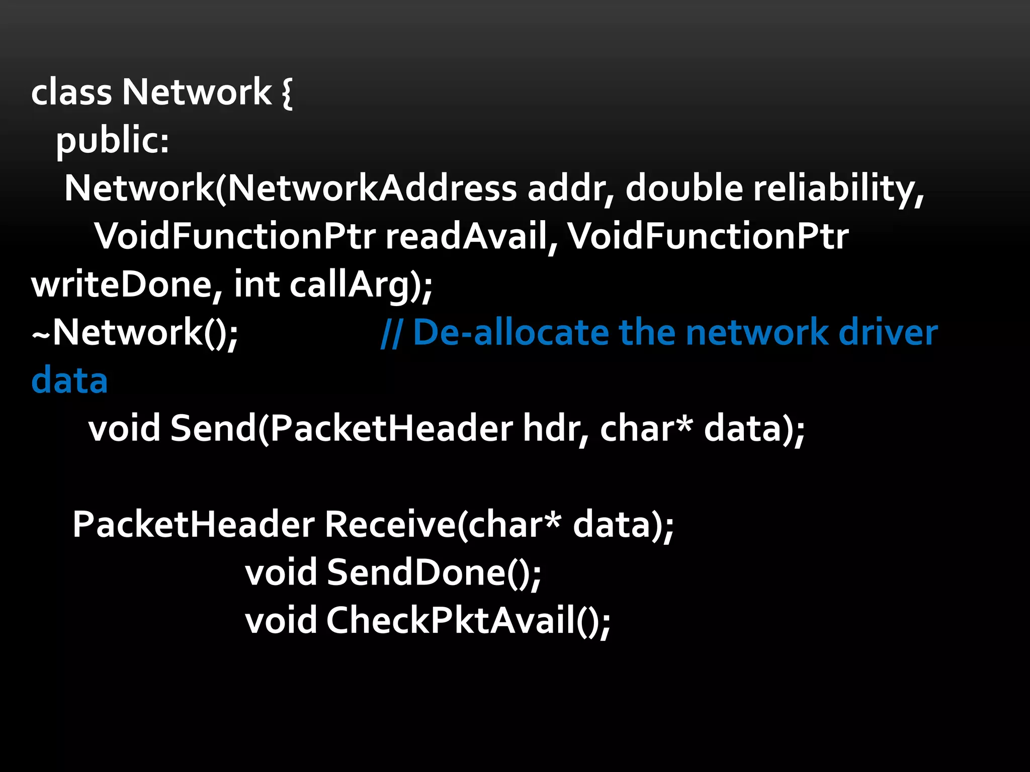 class Network {
  public:
  Network(NetworkAddress addr, double reliability,
    VoidFunctionPtr readAvail, VoidFunctionPtr
writeDone, int callArg);
~Network();         // De-allocate the network driver
data
    void Send(PacketHeader hdr, char* data);

  PacketHeader Receive(char* data);
          void SendDone();
          void CheckPktAvail();
 
