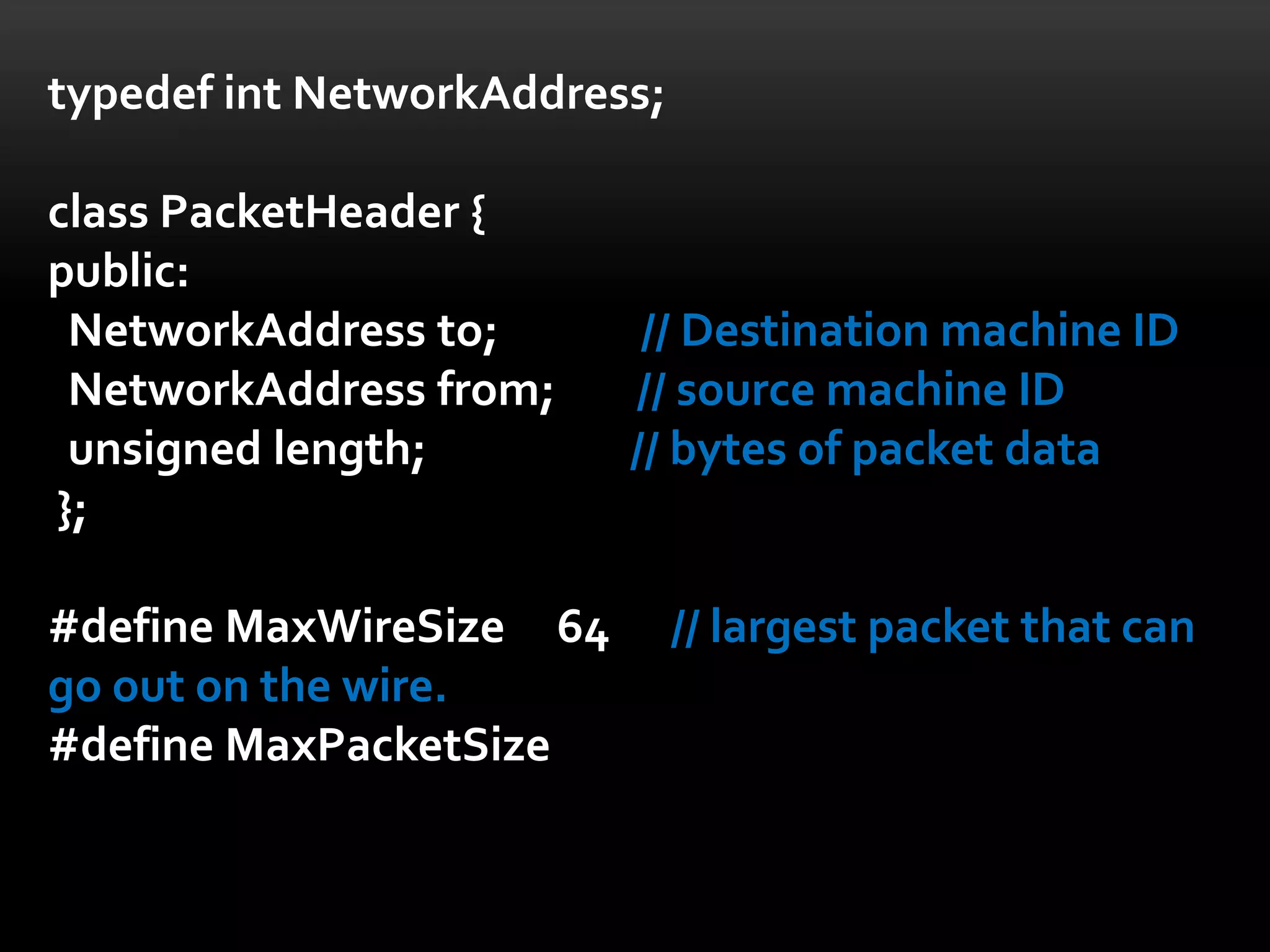 typedef int NetworkAddress;

class PacketHeader {
public:
 NetworkAddress to;       // Destination machine ID
 NetworkAddress from;    // source machine ID
 unsigned length;        // bytes of packet data
};

#define MaxWireSize 64        // largest packet that can
go out on the wire.
#define MaxPacketSize
 