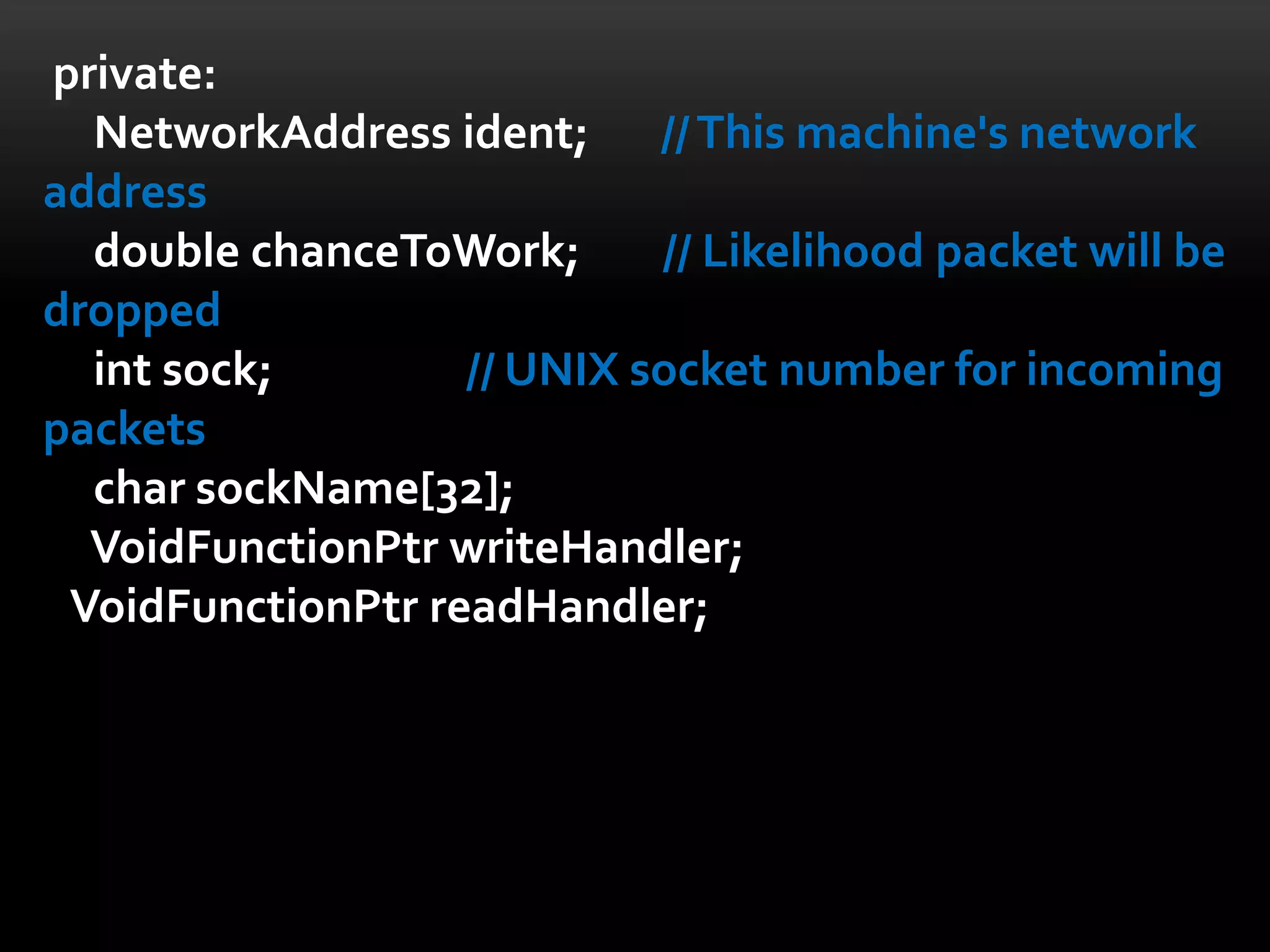 private:
  NetworkAddress ident; // This machine's network
address
  double chanceToWork;      // Likelihood packet will be
dropped
  int sock;        // UNIX socket number for incoming
packets
  char sockName[32];
  VoidFunctionPtr writeHandler;
 VoidFunctionPtr readHandler;
 