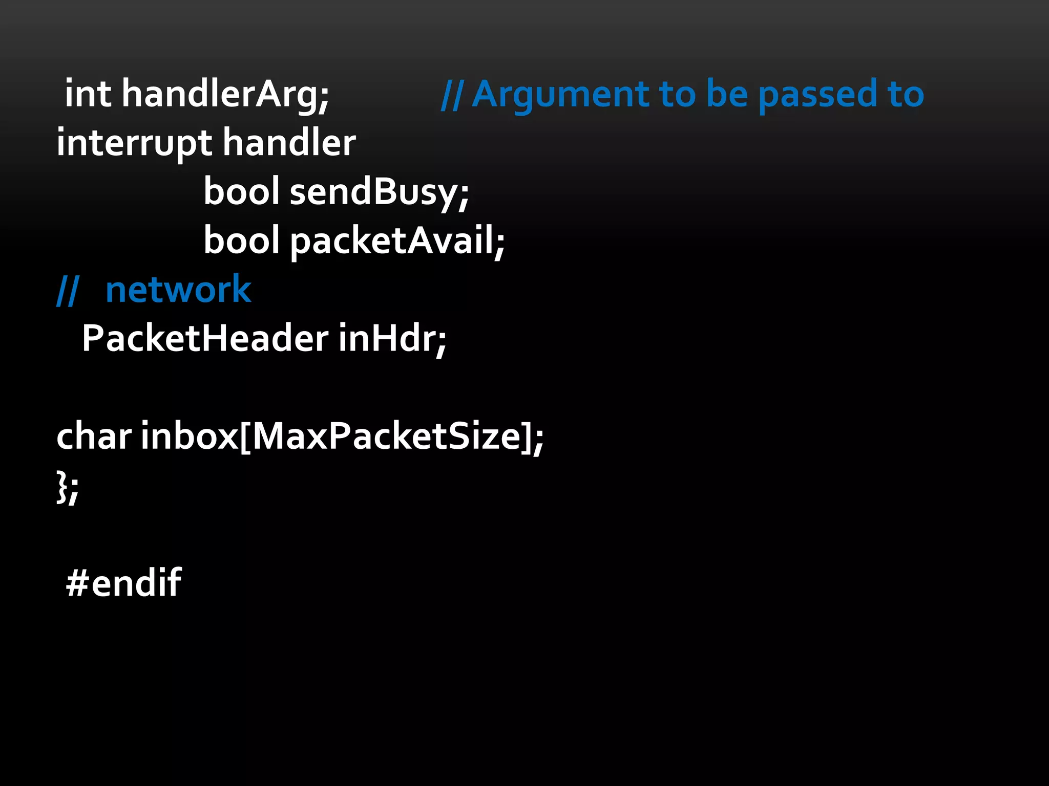 int handlerArg;     // Argument to be passed to
interrupt handler
         bool sendBusy;
         bool packetAvail;
// network
  PacketHeader inHdr;

char inbox[MaxPacketSize];
};

#endif
 
