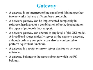 Gateway
• A gateway is an internetworking capable of joining together
two networks that use different base protocols.
• A network gateway can be implemented completely in
software, hardware, or a combination of both, depending on
the types of protocols they support.
• A network gateway can operate at any level of the OSI model.
A broadband router typically serves as the network gateway,
although ordinary computers can also be configured to
perform equivalent functions.
• A gateway is a router or proxy server that routes between
networks.
• A gateway belongs to the same subnet to which the PC
belongs.
 