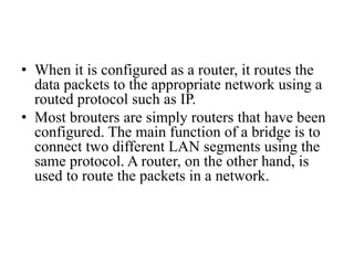 • When it is configured as a router, it routes the
data packets to the appropriate network using a
routed protocol such as IP.
• Most brouters are simply routers that have been
configured. The main function of a bridge is to
connect two different LAN segments using the
same protocol. A router, on the other hand, is
used to route the packets in a network.
 