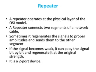 Repeater
• A repeater operates at the physical layer of the
OSI model.
• A Repeater connects two segments of a network
cable.
• Sometimes it regenerates the signals to proper
amplitudes and sends them to the other
segment.
• If the signal becomes weak, it can copy the signal
bit by bit and regenerate it at the original
strength.
• It is a 2-port device.
 