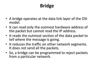 Bridge
• A bridge operates at the data link layer of the OSI
model.
• It can read only the outmost hardware address of
the packet but cannot read the IP address.
• It reads the outmost section of the data packet to
tell where the message is going.
• It reduces the traffic on other network segments.
It does not send all the packets.
• So, a bridge can be programmed to reject packets
from a particular network.
 