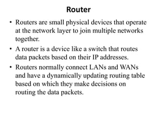 Router
• Routers are small physical devices that operate
at the network layer to join multiple networks
together.
• A router is a device like a switch that routes
data packets based on their IP addresses.
• Routers normally connect LANs and WANs
and have a dynamically updating routing table
based on which they make decisions on
routing the data packets.
 