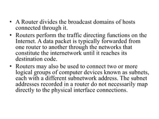 • A Router divides the broadcast domains of hosts
connected through it.
• Routers perform the traffic directing functions on the
Internet. A data packet is typically forwarded from
one router to another through the networks that
constitute the internetwork until it reaches its
destination code.
• Routers may also be used to connect two or more
logical groups of computer devices known as subnets,
each with a different subnetwork address. The subnet
addresses recorded in a router do not necessarily map
directly to the physical interface connections.
 