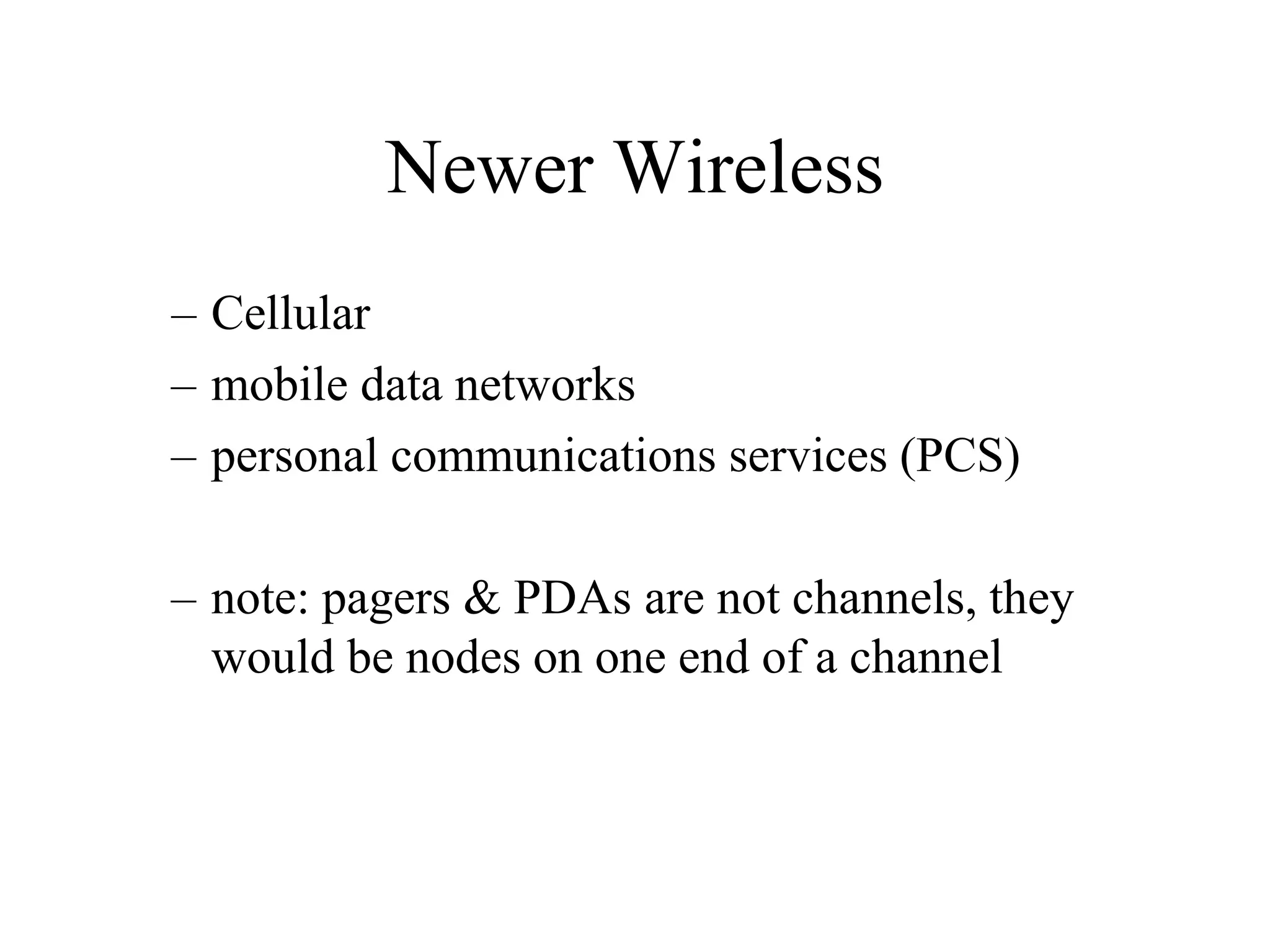 Newer Wireless
– Cellular
– mobile data networks
– personal communications services (PCS)
– note: pagers & PDAs are not channels, they
would be nodes on one end of a channel
 