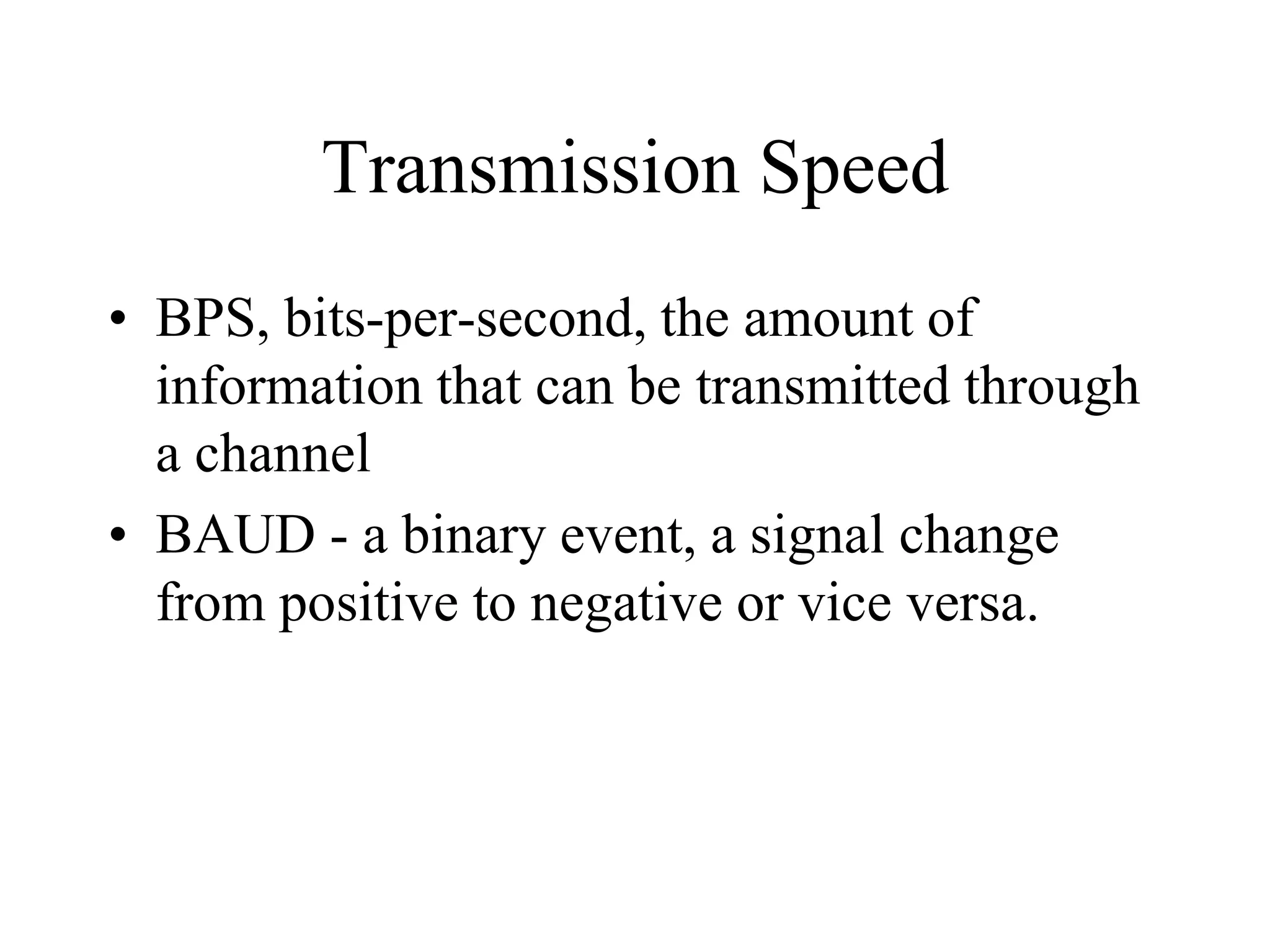 Transmission Speed
• BPS, bits-per-second, the amount of
information that can be transmitted through
a channel
• BAUD - a binary event, a signal change
from positive to negative or vice versa.
 