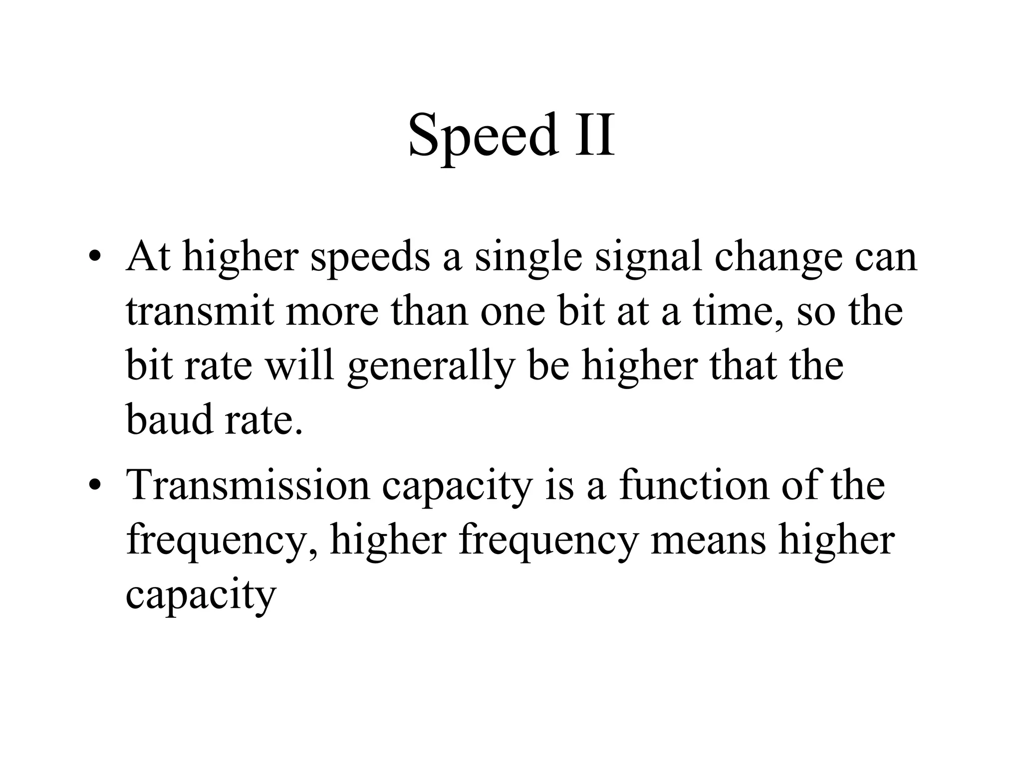 Speed II
• At higher speeds a single signal change can
transmit more than one bit at a time, so the
bit rate will generally be higher that the
baud rate.
• Transmission capacity is a function of the
frequency, higher frequency means higher
capacity
 