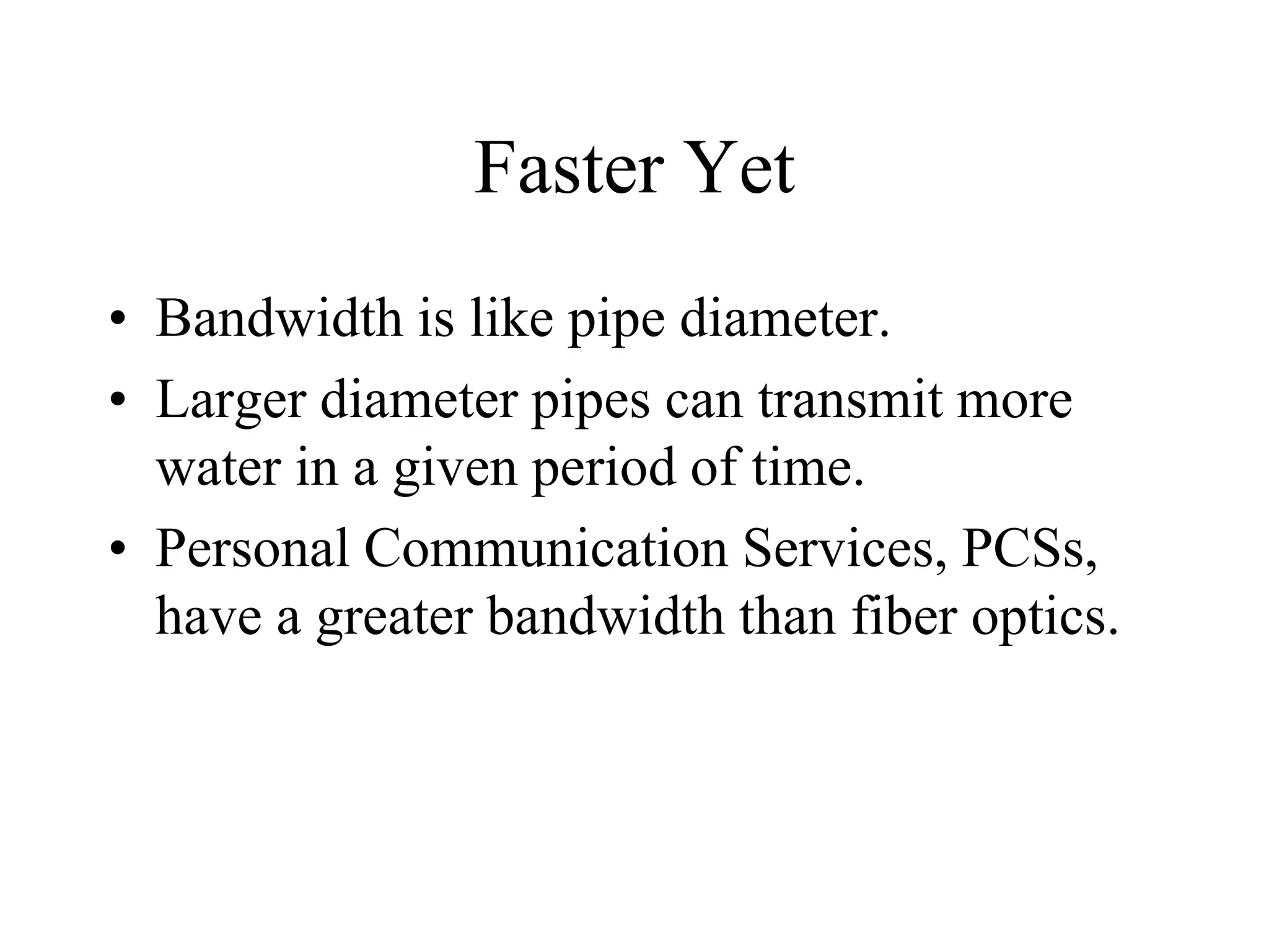 Faster Yet
• Bandwidth is like pipe diameter.
• Larger diameter pipes can transmit more
water in a given period of time.
• Personal Communication Services, PCSs,
have a greater bandwidth than fiber optics.
 