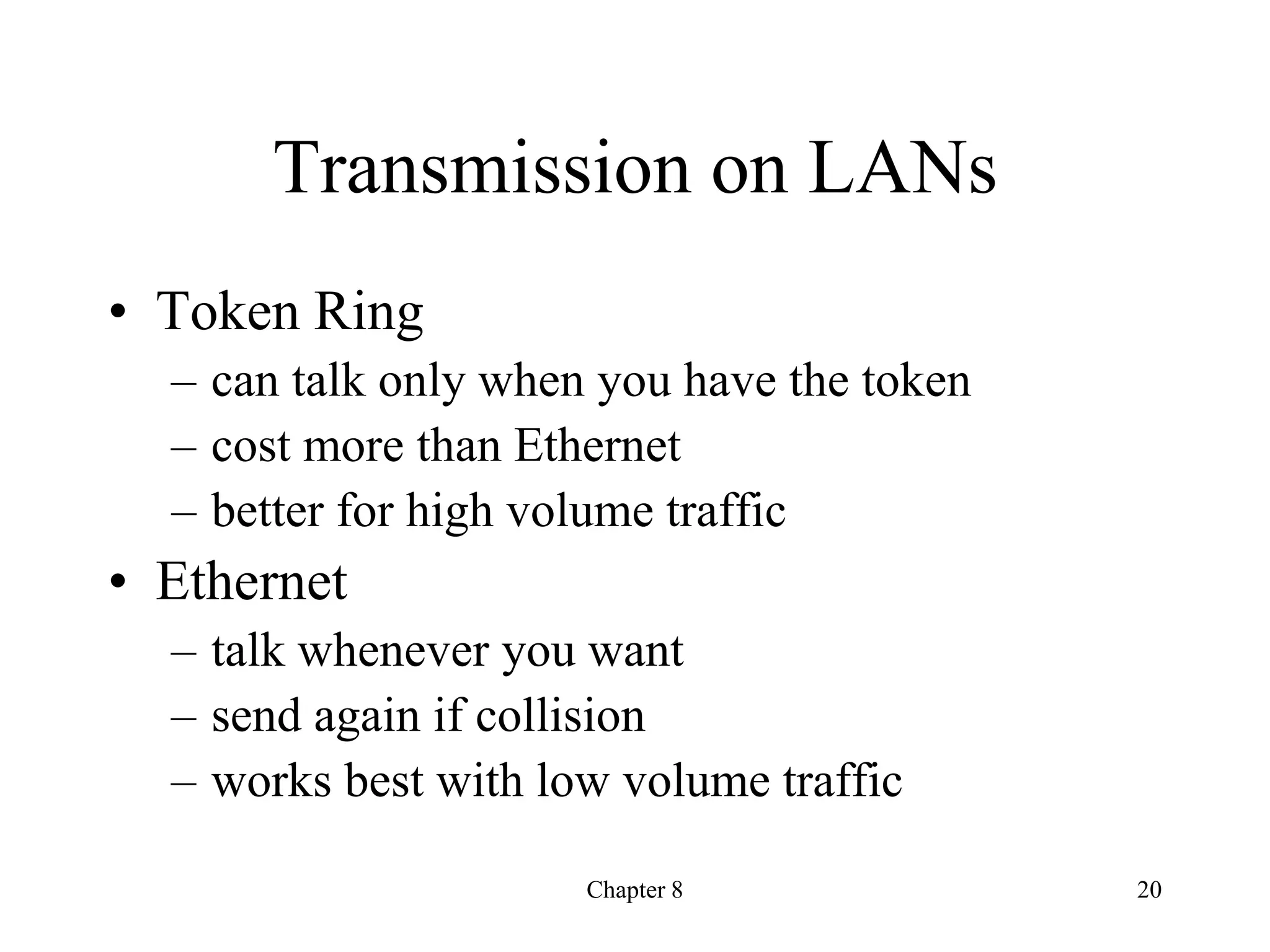 20
Chapter 8
Transmission on LANs
• Token Ring
– can talk only when you have the token
– cost more than Ethernet
– better for high volume traffic
• Ethernet
– talk whenever you want
– send again if collision
– works best with low volume traffic
 