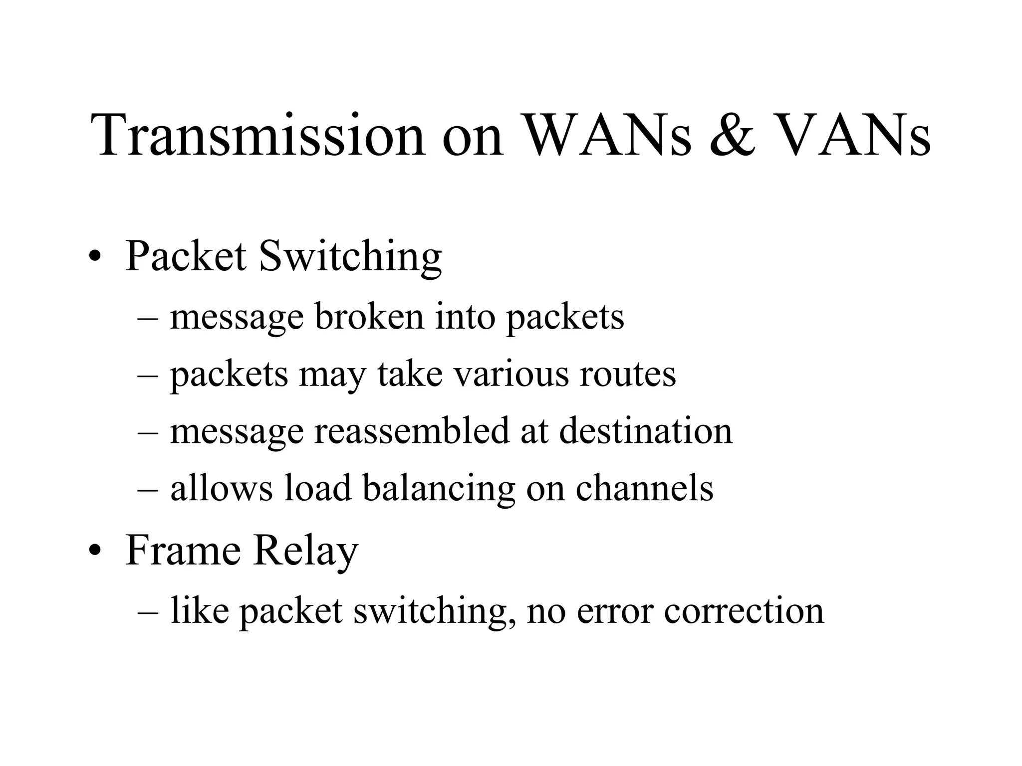 Transmission on WANs & VANs
• Packet Switching
– message broken into packets
– packets may take various routes
– message reassembled at destination
– allows load balancing on channels
• Frame Relay
– like packet switching, no error correction
 
