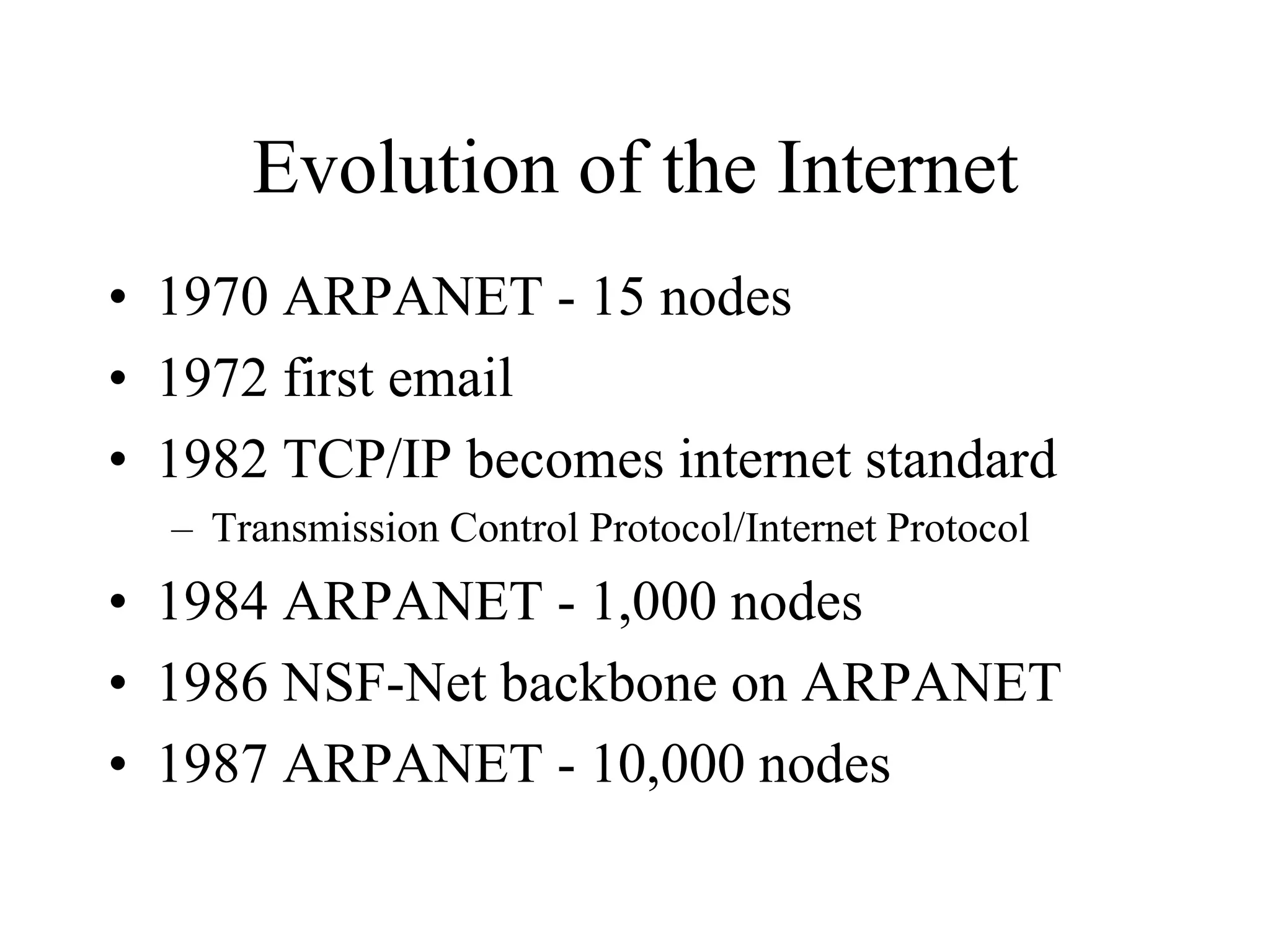 Evolution of the Internet
• 1970 ARPANET - 15 nodes
• 1972 first email
• 1982 TCP/IP becomes internet standard
– Transmission Control Protocol/Internet Protocol
• 1984 ARPANET - 1,000 nodes
• 1986 NSF-Net backbone on ARPANET
• 1987 ARPANET - 10,000 nodes
 