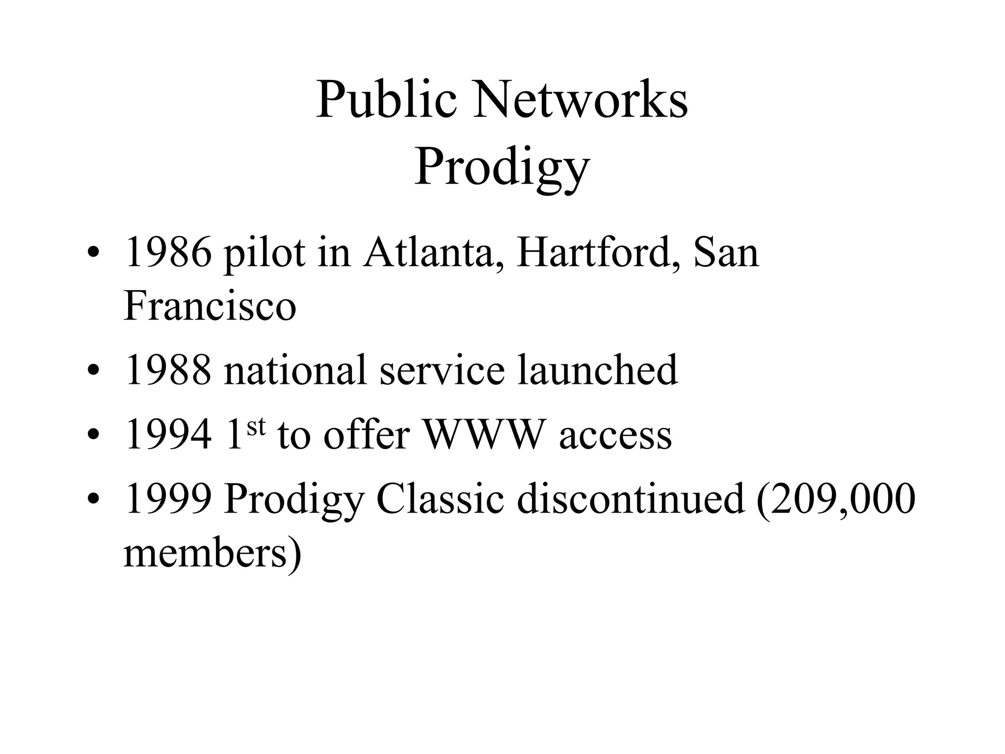 Public Networks
Prodigy
• 1986 pilot in Atlanta, Hartford, San
Francisco
• 1988 national service launched
• 1994 1st to offer WWW access
• 1999 Prodigy Classic discontinued (209,000
members)
 