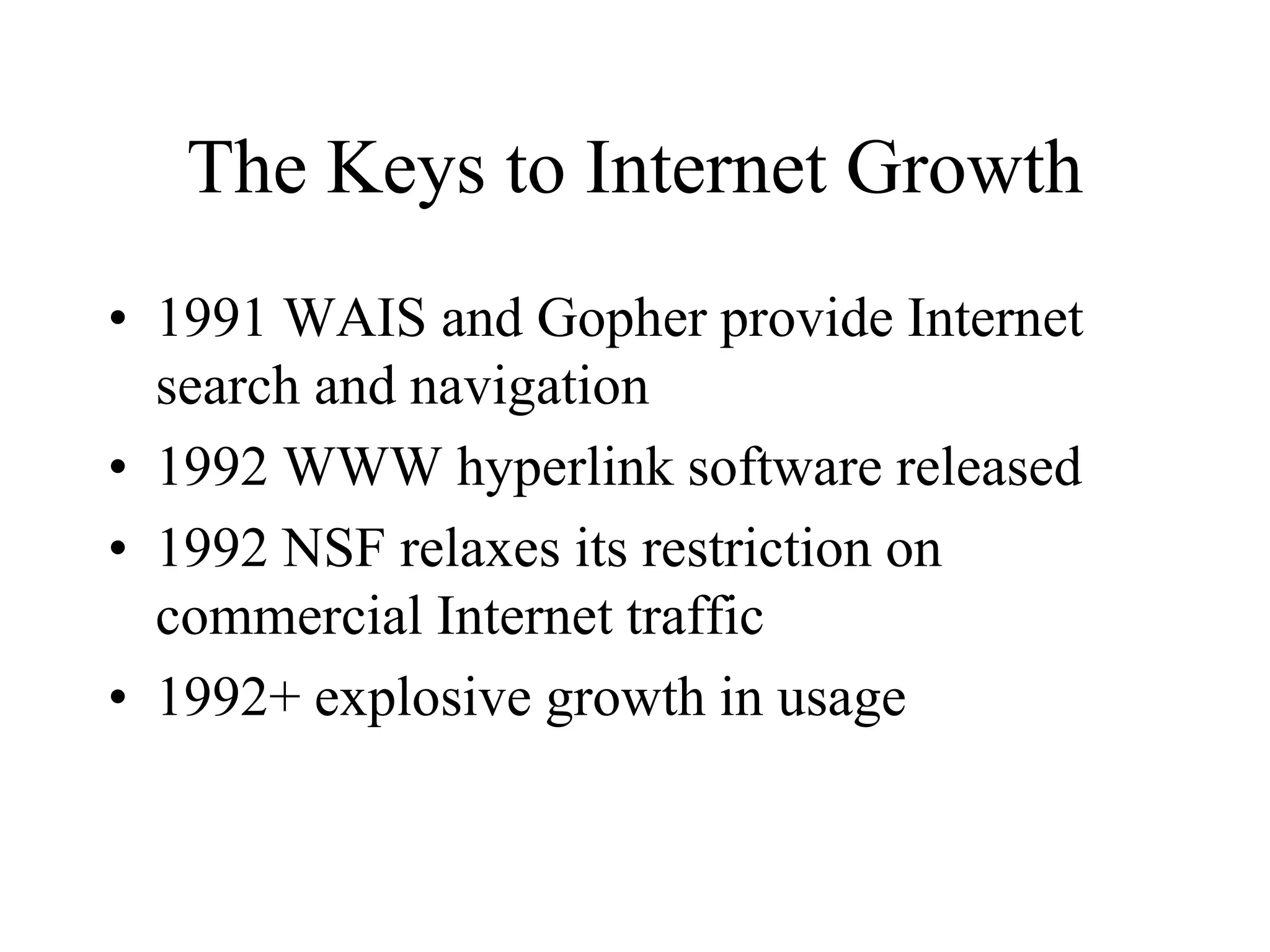 The Keys to Internet Growth
• 1991 WAIS and Gopher provide Internet
search and navigation
• 1992 WWW hyperlink software released
• 1992 NSF relaxes its restriction on
commercial Internet traffic
• 1992+ explosive growth in usage
 