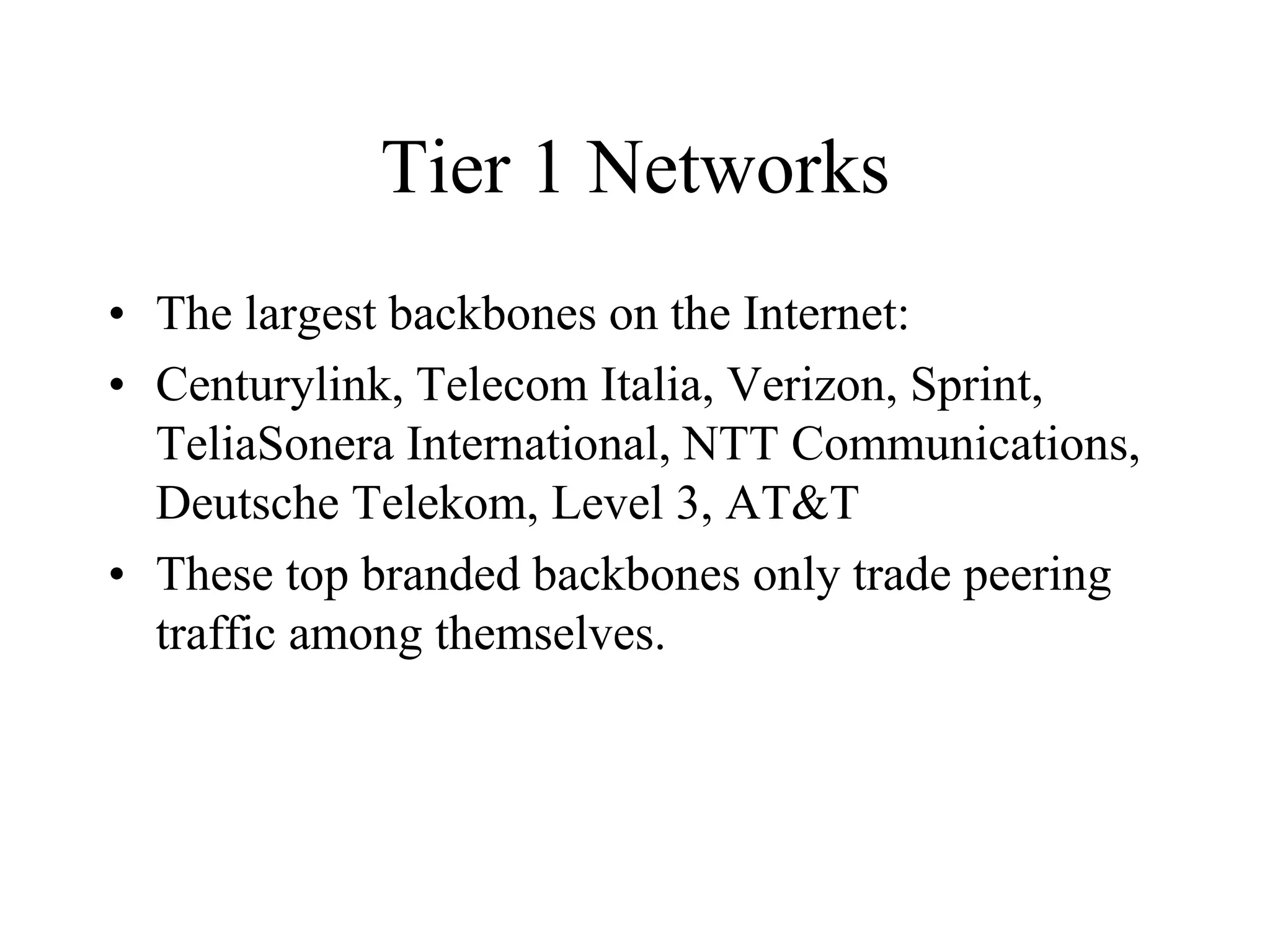 Tier 1 Networks
• The largest backbones on the Internet:
• Centurylink, Telecom Italia, Verizon, Sprint,
TeliaSonera International, NTT Communications,
Deutsche Telekom, Level 3, AT&T
• These top branded backbones only trade peering
traffic among themselves.
 