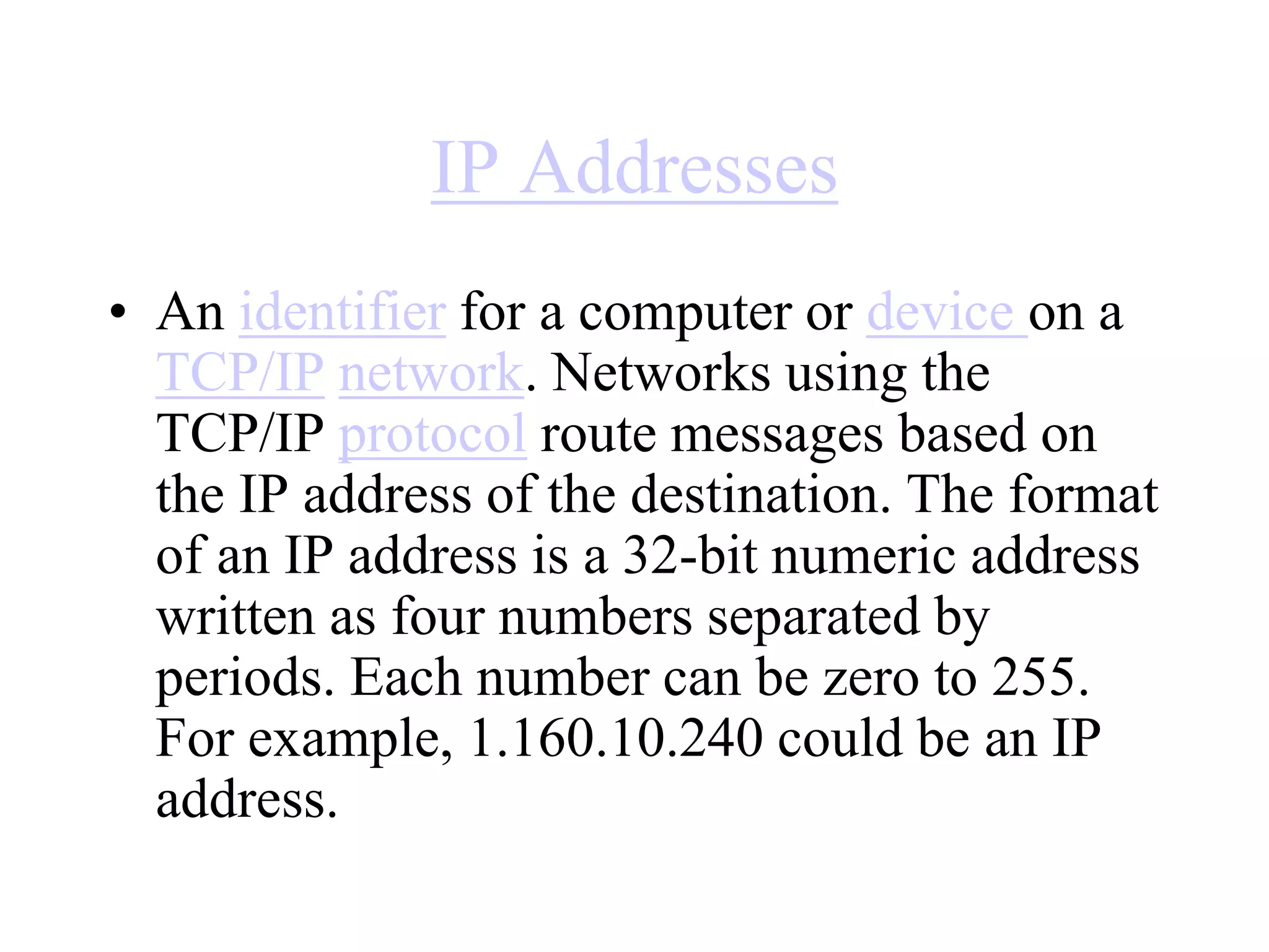 IP Addresses
• An identifier for a computer or device on a
TCP/IP network. Networks using the
TCP/IP protocol route messages based on
the IP address of the destination. The format
of an IP address is a 32-bit numeric address
written as four numbers separated by
periods. Each number can be zero to 255.
For example, 1.160.10.240 could be an IP
address.
 