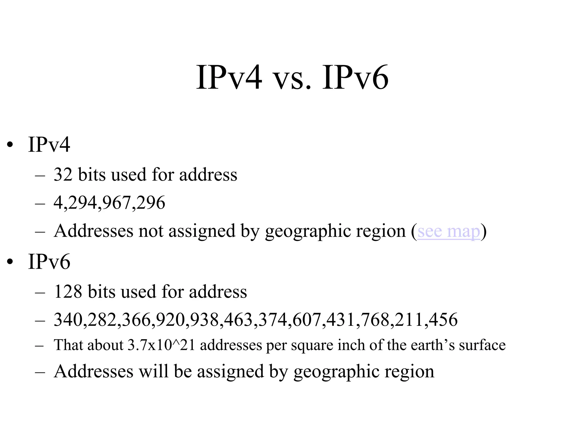 IPv4 vs. IPv6
• IPv4
– 32 bits used for address
– 4,294,967,296
– Addresses not assigned by geographic region (see map)
• IPv6
– 128 bits used for address
– 340,282,366,920,938,463,374,607,431,768,211,456
– That about 3.7x10^21 addresses per square inch of the earth’s surface
– Addresses will be assigned by geographic region
 