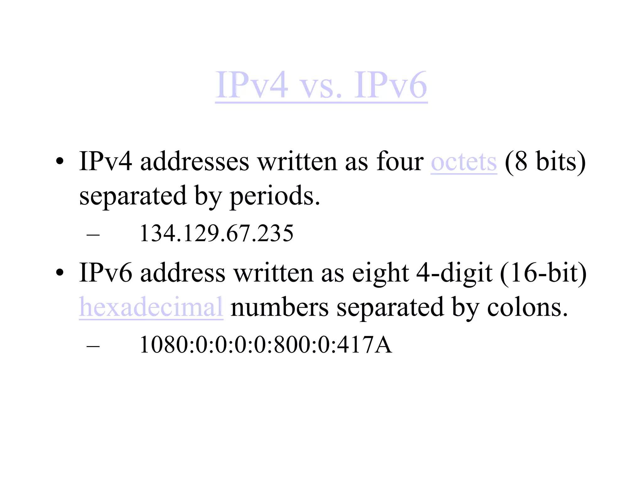 IPv4 vs. IPv6
• IPv4 addresses written as four octets (8 bits)
separated by periods.
– 134.129.67.235
• IPv6 address written as eight 4-digit (16-bit)
hexadecimal numbers separated by colons.
– 1080:0:0:0:0:800:0:417A
 