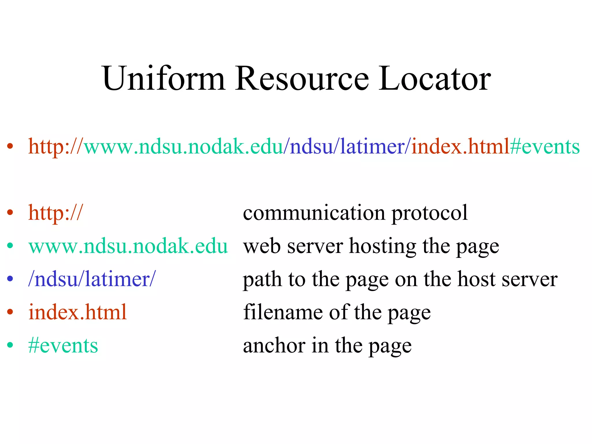 Uniform Resource Locator
• http://www.ndsu.nodak.edu/ndsu/latimer/index.html#events
• http:// communication protocol
• www.ndsu.nodak.edu web server hosting the page
• /ndsu/latimer/ path to the page on the host server
• index.html filename of the page
• #events anchor in the page
 