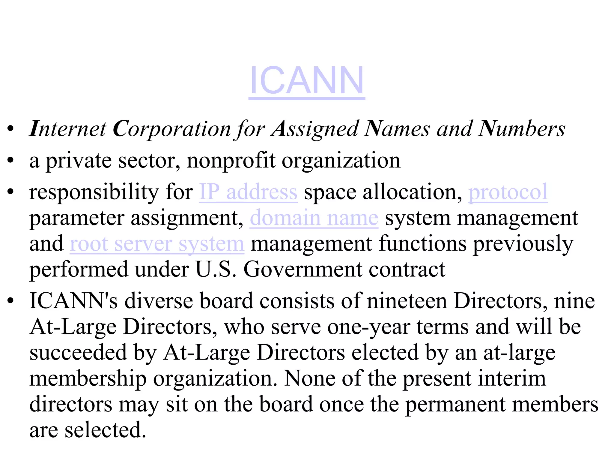 ICANN
• Internet Corporation for Assigned Names and Numbers
• a private sector, nonprofit organization
• responsibility for IP address space allocation, protocol
parameter assignment, domain name system management
and root server system management functions previously
performed under U.S. Government contract
• ICANN's diverse board consists of nineteen Directors, nine
At-Large Directors, who serve one-year terms and will be
succeeded by At-Large Directors elected by an at-large
membership organization. None of the present interim
directors may sit on the board once the permanent members
are selected.
 
