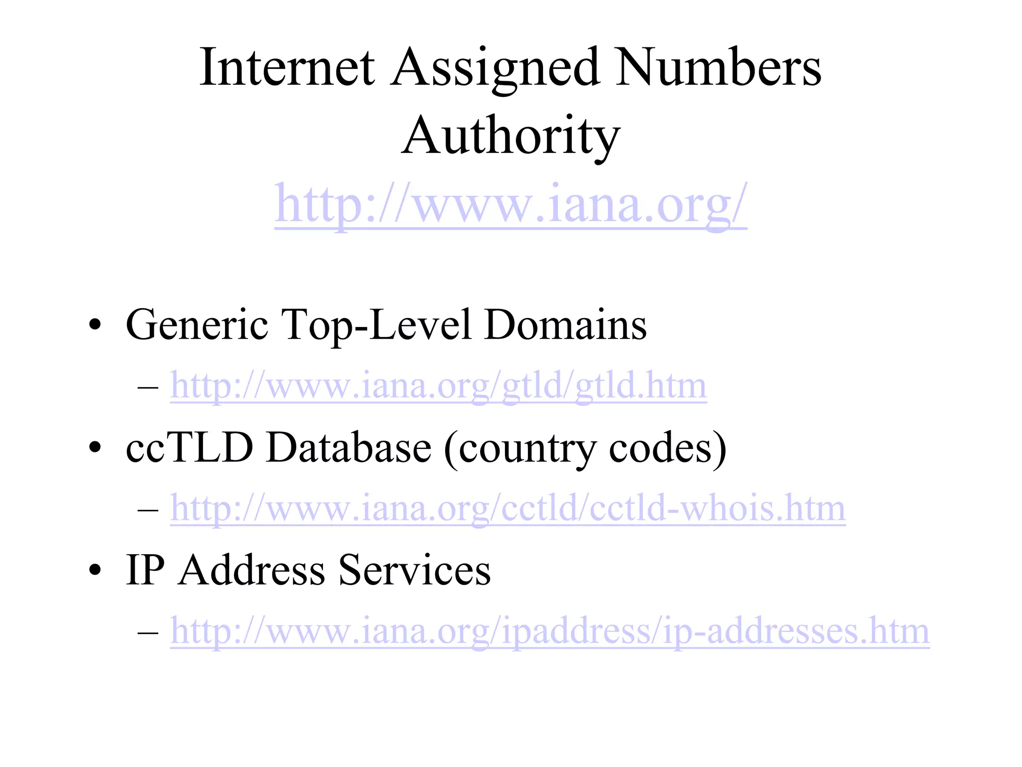 Internet Assigned Numbers
Authority
http://www.iana.org/
• Generic Top-Level Domains
– http://www.iana.org/gtld/gtld.htm
• ccTLD Database (country codes)
– http://www.iana.org/cctld/cctld-whois.htm
• IP Address Services
– http://www.iana.org/ipaddress/ip-addresses.htm
 