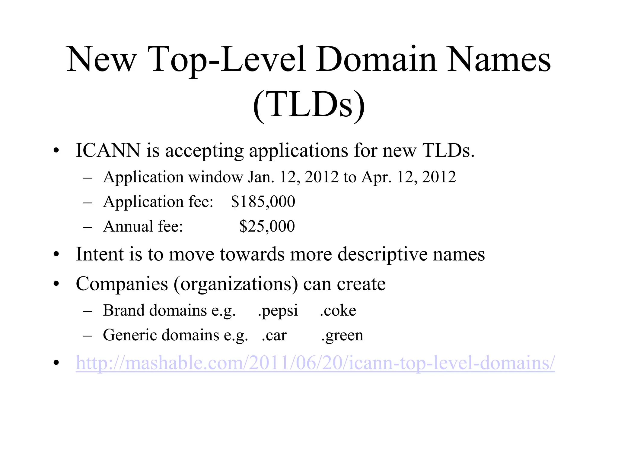 New Top-Level Domain Names
(TLDs)
• ICANN is accepting applications for new TLDs.
– Application window Jan. 12, 2012 to Apr. 12, 2012
– Application fee: $185,000
– Annual fee: $25,000
• Intent is to move towards more descriptive names
• Companies (organizations) can create
– Brand domains e.g. .pepsi .coke
– Generic domains e.g. .car .green
• http://mashable.com/2011/06/20/icann-top-level-domains/
 