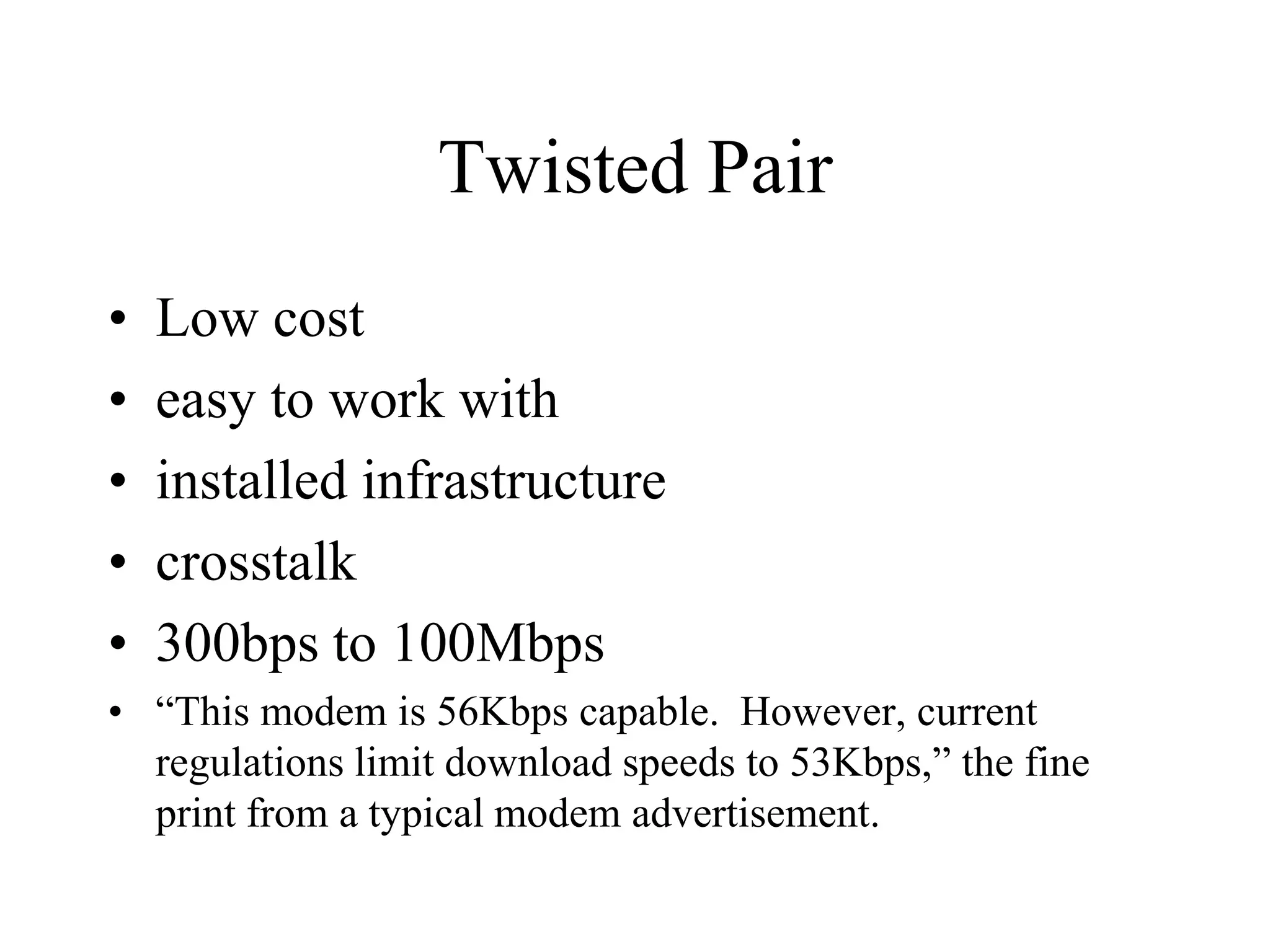 Twisted Pair
• Low cost
• easy to work with
• installed infrastructure
• crosstalk
• 300bps to 100Mbps
• “This modem is 56Kbps capable. However, current
regulations limit download speeds to 53Kbps,” the fine
print from a typical modem advertisement.
 
