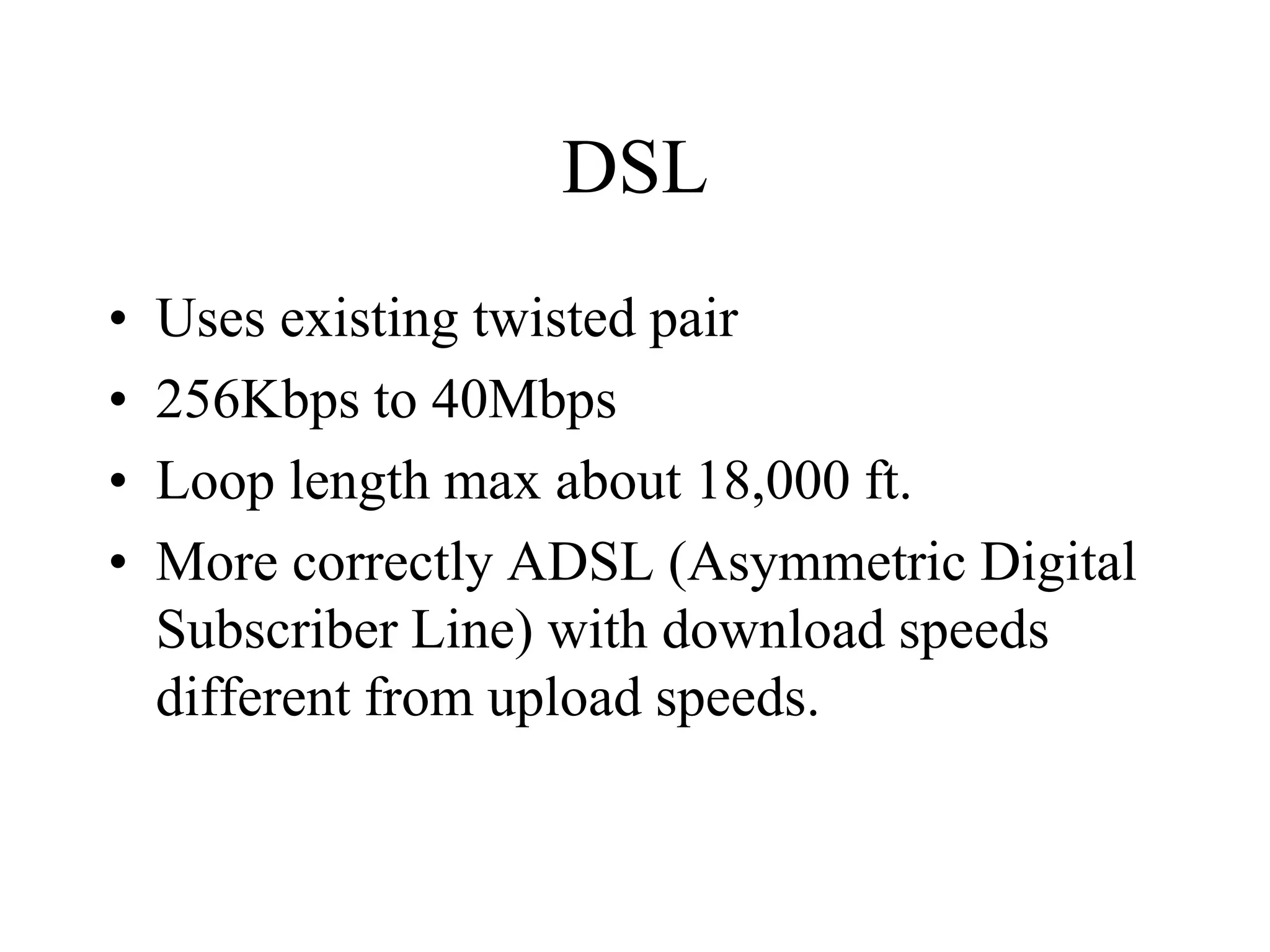 DSL
• Uses existing twisted pair
• 256Kbps to 40Mbps
• Loop length max about 18,000 ft.
• More correctly ADSL (Asymmetric Digital
Subscriber Line) with download speeds
different from upload speeds.
 