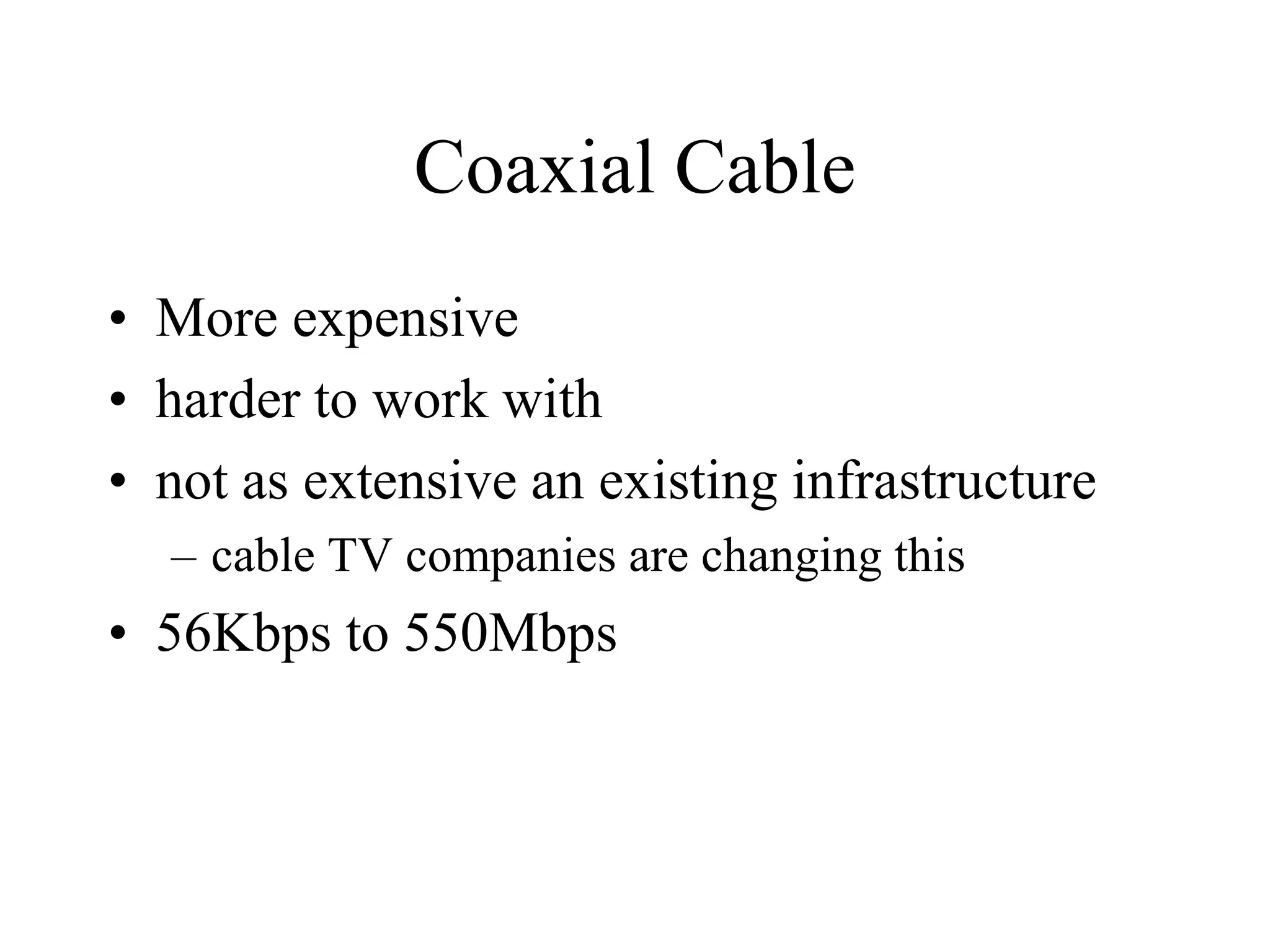 Coaxial Cable
• More expensive
• harder to work with
• not as extensive an existing infrastructure
– cable TV companies are changing this
• 56Kbps to 550Mbps
 