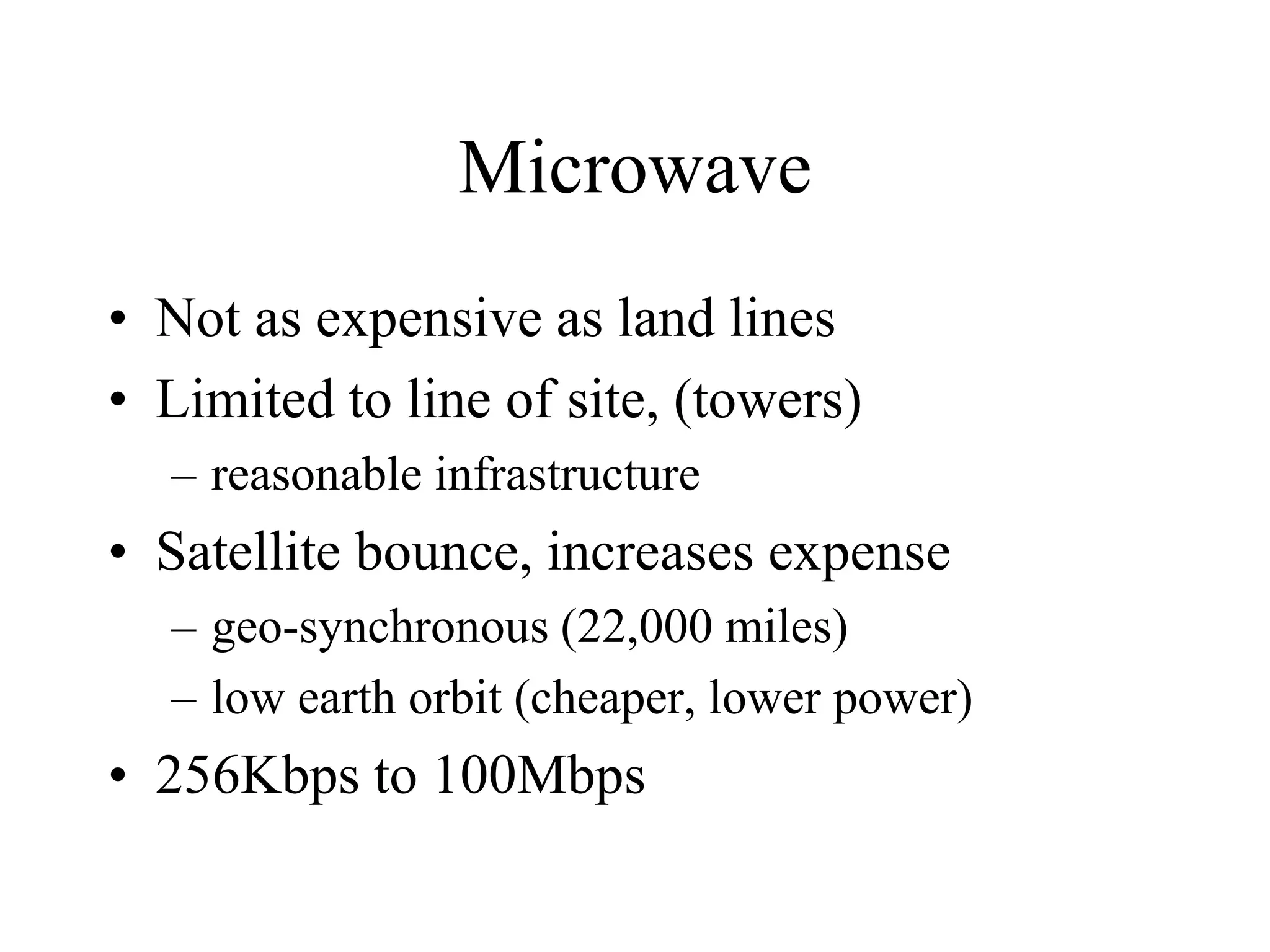 Microwave
• Not as expensive as land lines
• Limited to line of site, (towers)
– reasonable infrastructure
• Satellite bounce, increases expense
– geo-synchronous (22,000 miles)
– low earth orbit (cheaper, lower power)
• 256Kbps to 100Mbps
 