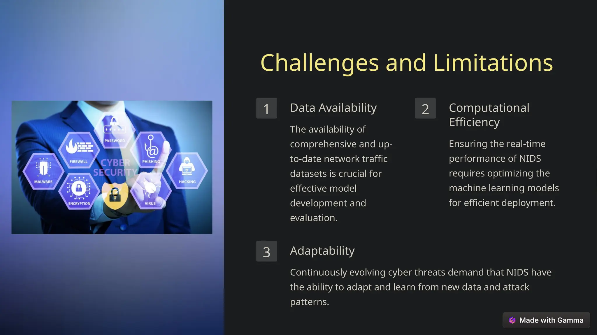 Challenges and Limitations
1 Data Availability
The availability of
comprehensive and up-
to-date network traffic
datasets is crucial for
effective model
development and
evaluation.
2 Computational
Efficiency
Ensuring the real-time
performance of NIDS
requires optimizing the
machine learning models
for efficient deployment.
3 Adaptability
Continuously evolving cyber threats demand that NIDS have
the ability to adapt and learn from new data and attack
patterns.
 