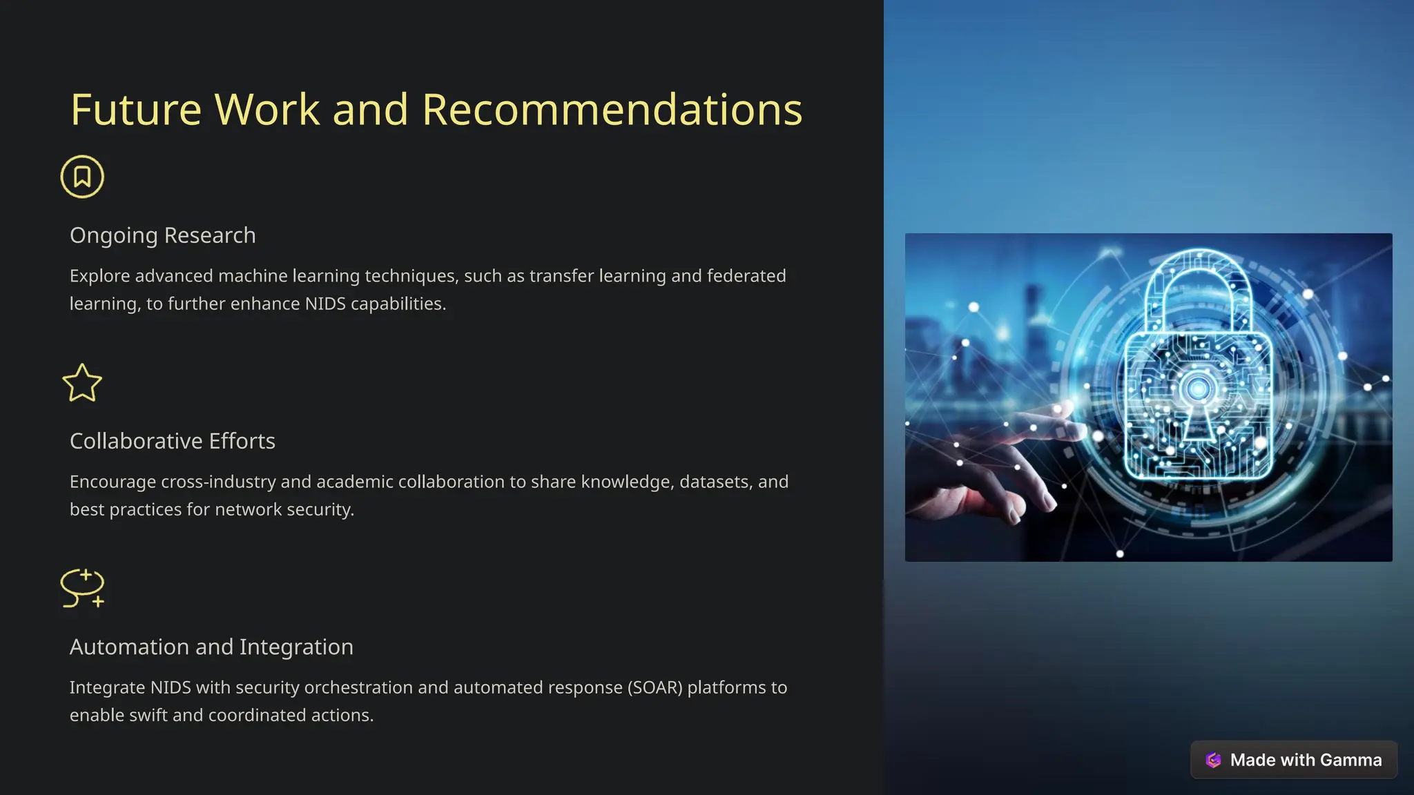 Future Work and Recommendations
Ongoing Research
Explore advanced machine learning techniques, such as transfer learning and federated
learning, to further enhance NIDS capabilities.
Collaborative Efforts
Encourage cross-industry and academic collaboration to share knowledge, datasets, and
best practices for network security.
Automation and Integration
Integrate NIDS with security orchestration and automated response (SOAR) platforms to
enable swift and coordinated actions.
 