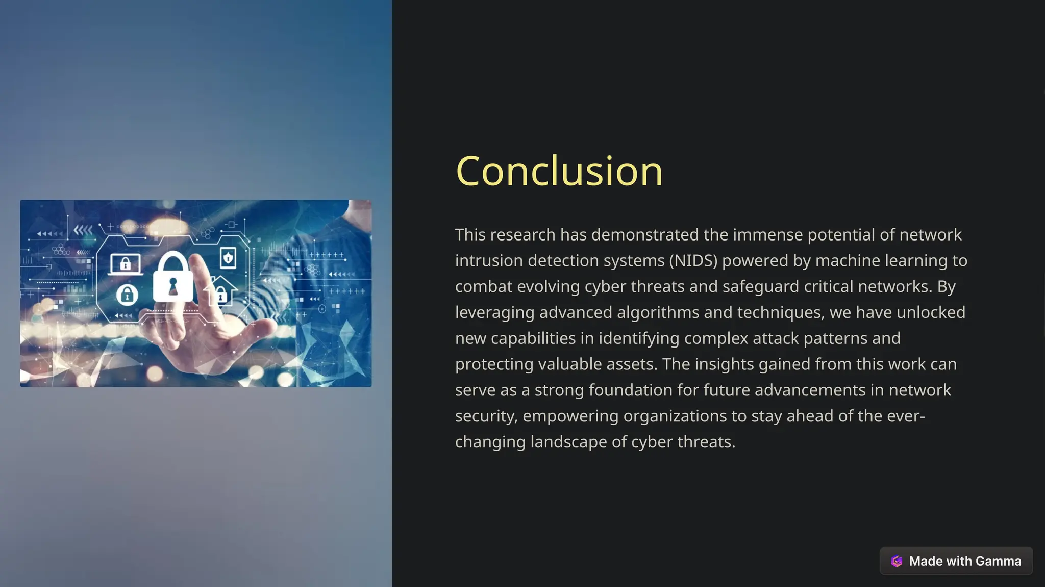 Conclusion
This research has demonstrated the immense potential of network
intrusion detection systems (NIDS) powered by machine learning to
combat evolving cyber threats and safeguard critical networks. By
leveraging advanced algorithms and techniques, we have unlocked
new capabilities in identifying complex attack patterns and
protecting valuable assets. The insights gained from this work can
serve as a strong foundation for future advancements in network
security, empowering organizations to stay ahead of the ever-
changing landscape of cyber threats.
 