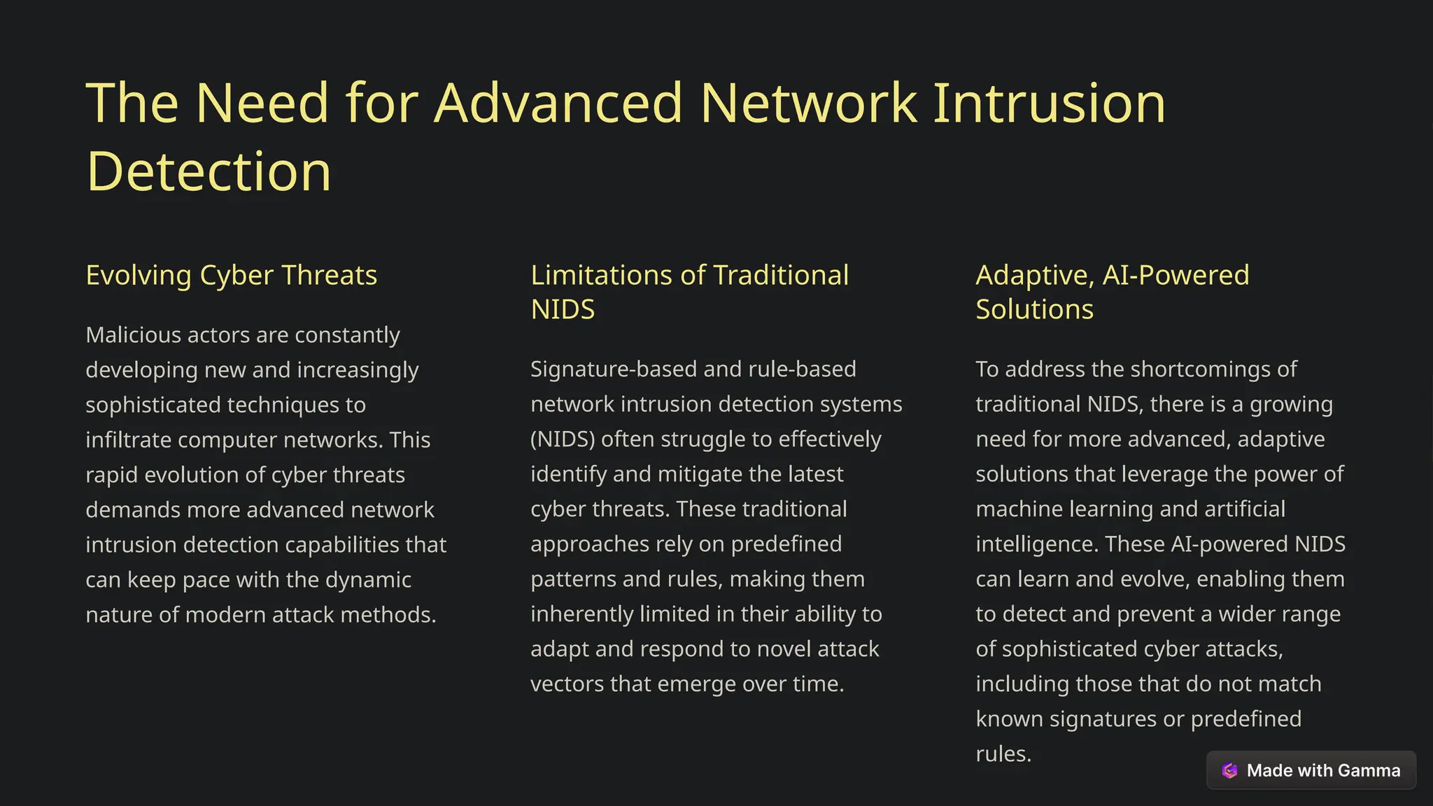 The Need for Advanced Network Intrusion
Detection
Evolving Cyber Threats
Malicious actors are constantly
developing new and increasingly
sophisticated techniques to
infiltrate computer networks. This
rapid evolution of cyber threats
demands more advanced network
intrusion detection capabilities that
can keep pace with the dynamic
nature of modern attack methods.
Limitations of Traditional
NIDS
Signature-based and rule-based
network intrusion detection systems
(NIDS) often struggle to effectively
identify and mitigate the latest
cyber threats. These traditional
approaches rely on predefined
patterns and rules, making them
inherently limited in their ability to
adapt and respond to novel attack
vectors that emerge over time.
Adaptive, AI-Powered
Solutions
To address the shortcomings of
traditional NIDS, there is a growing
need for more advanced, adaptive
solutions that leverage the power of
machine learning and artificial
intelligence. These AI-powered NIDS
can learn and evolve, enabling them
to detect and prevent a wider range
of sophisticated cyber attacks,
including those that do not match
known signatures or predefined
rules.
 