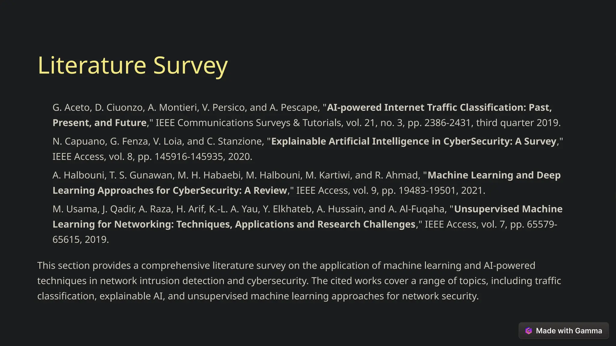 Literature Survey
G. Aceto, D. Ciuonzo, A. Montieri, V. Persico, and A. Pescape, "AI-powered Internet Traffic Classification: Past,
Present, and Future," IEEE Communications Surveys & Tutorials, vol. 21, no. 3, pp. 2386-2431, third quarter 2019.
N. Capuano, G. Fenza, V. Loia, and C. Stanzione, "Explainable Artificial Intelligence in CyberSecurity: A Survey,"
IEEE Access, vol. 8, pp. 145916-145935, 2020.
A. Halbouni, T. S. Gunawan, M. H. Habaebi, M. Halbouni, M. Kartiwi, and R. Ahmad, "Machine Learning and Deep
Learning Approaches for CyberSecurity: A Review," IEEE Access, vol. 9, pp. 19483-19501, 2021.
M. Usama, J. Qadir, A. Raza, H. Arif, K.-L. A. Yau, Y. Elkhateb, A. Hussain, and A. Al-Fuqaha, "Unsupervised Machine
Learning for Networking: Techniques, Applications and Research Challenges," IEEE Access, vol. 7, pp. 65579-
65615, 2019.
This section provides a comprehensive literature survey on the application of machine learning and AI-powered
techniques in network intrusion detection and cybersecurity. The cited works cover a range of topics, including traffic
classification, explainable AI, and unsupervised machine learning approaches for network security.
 