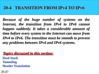 20.47
20-4 TRANSITION FROM IPv4 TO IPv6
20-4 TRANSITION FROM IPv4 TO IPv6
Because of the huge number of systems on the
Because of the huge number of systems on the
Internet, the transition from IPv4 to IPv6 cannot
Internet, the transition from IPv4 to IPv6 cannot
happen suddenly. It takes a considerable amount of
happen suddenly. It takes a considerable amount of
time before every system in the Internet can move from
time before every system in the Internet can move from
IPv4 to IPv6. The transition must be smooth to prevent
IPv4 to IPv6. The transition must be smooth to prevent
any problems between IPv4 and IPv6 systems.
any problems between IPv4 and IPv6 systems.
Dual Stack
Tunneling
Header Translation
Topics discussed in this section:
Topics discussed in this section:
 