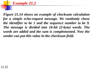 21.22
Figure 21.14 shows an example of checksum calculation
for a simple echo-request message. We randomly chose
the identifier to be 1 and the sequence number to be 9.
The message is divided into 16-bit (2-byte) words. The
words are added and the sum is complemented. Now the
sender can put this value in the checksum field.
Example 21.2
 