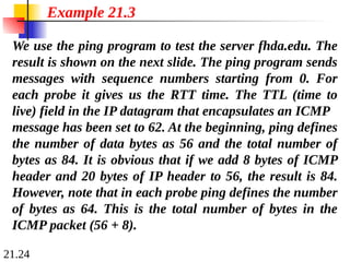 21.24
We use the ping program to test the server fhda.edu. The
result is shown on the next slide. The ping program sends
messages with sequence numbers starting from 0. For
each probe it gives us the RTT time. The TTL (time to
live) field in the IP datagram that encapsulates an ICMP
message has been set to 62. At the beginning, ping defines
the number of data bytes as 56 and the total number of
bytes as 84. It is obvious that if we add 8 bytes of ICMP
header and 20 bytes of IP header to 56, the result is 84.
However, note that in each probe ping defines the number
of bytes as 64. This is the total number of bytes in the
ICMP packet (56 + 8).
Example 21.3
 