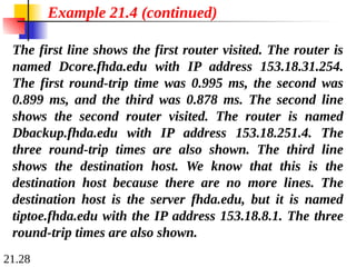 21.28
The first line shows the first router visited. The router is
named Dcore.fhda.edu with IP address 153.18.31.254.
The first round-trip time was 0.995 ms, the second was
0.899 ms, and the third was 0.878 ms. The second line
shows the second router visited. The router is named
Dbackup.fhda.edu with IP address 153.18.251.4. The
three round-trip times are also shown. The third line
shows the destination host. We know that this is the
destination host because there are no more lines. The
destination host is the server fhda.edu, but it is named
tiptoe.fhda.edu with the IP address 153.18.8.1. The three
round-trip times are also shown.
Example 21.4 (continued)
 