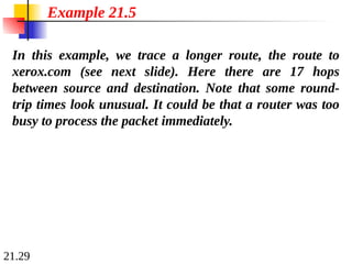 21.29
In this example, we trace a longer route, the route to
xerox.com (see next slide). Here there are 17 hops
between source and destination. Note that some round-
trip times look unusual. It could be that a router was too
busy to process the packet immediately.
Example 21.5
 