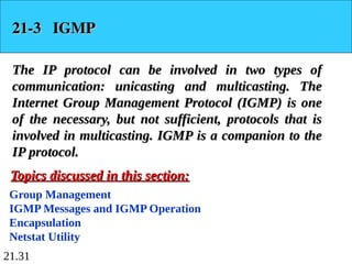 21.31
21-3 IGMP
21-3 IGMP
The IP protocol can be involved in two types of
The IP protocol can be involved in two types of
communication: unicasting and multicasting. The
communication: unicasting and multicasting. The
Internet Group Management Protocol (IGMP) is one
Internet Group Management Protocol (IGMP) is one
of the necessary, but not sufficient, protocols that is
of the necessary, but not sufficient, protocols that is
involved in multicasting. IGMP is a companion to the
involved in multicasting. IGMP is a companion to the
IP protocol.
IP protocol.
Group Management
IGMP Messages and IGMP Operation
Encapsulation
Netstat Utility
Topics discussed in this section:
Topics discussed in this section:
 