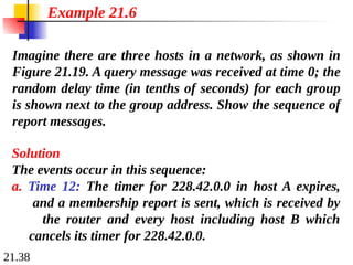 21.38
Imagine there are three hosts in a network, as shown in
Figure 21.19. A query message was received at time 0; the
random delay time (in tenths of seconds) for each group
is shown next to the group address. Show the sequence of
report messages.
Example 21.6
Solution
The events occur in this sequence:
a. Time 12: The timer for 228.42.0.0 in host A expires,
and a membership report is sent, which is received by
the router and every host including host B which
cancels its timer for 228.42.0.0.
 