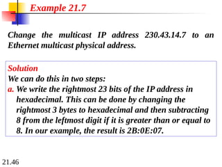 21.46
Change the multicast IP address 230.43.14.7 to an
Ethernet multicast physical address.
Solution
We can do this in two steps:
a. We write the rightmost 23 bits of the IP address in
hexadecimal. This can be done by changing the
rightmost 3 bytes to hexadecimal and then subtracting
8 from the leftmost digit if it is greater than or equal to
8. In our example, the result is 2B:0E:07.
Example 21.7
 
