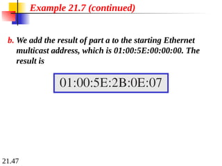 21.47
b. We add the result of part a to the starting Ethernet
multicast address, which is 01:00:5E:00:00:00. The
result is
Example 21.7 (continued)
 