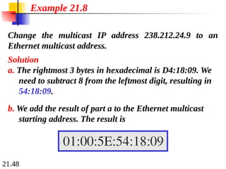 21.48
Change the multicast IP address 238.212.24.9 to an
Ethernet multicast address.
Solution
a. The rightmost 3 bytes in hexadecimal is D4:18:09. We
need to subtract 8 from the leftmost digit, resulting in
54:18:09.
Example 21.8
b. We add the result of part a to the Ethernet multicast
starting address. The result is
 